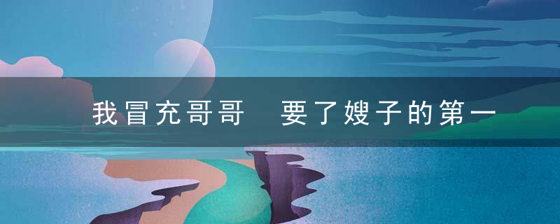 我冒充哥哥 要了嫂子的第一次，请帮我的哥哥